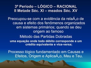 3º Período – LÓGICO – RACIONAL II Metade Séc. XI – meados Séc. XV Preocupou-se com a evidência da relação de causa e efeito dos fenômenos organizados em sistemas primários; quando se deu origem ao famoso  Método das Partidas Dobradas uma equação onde todo débito corresponde a um crédito equivalente e vice-versa; Processo lógico fundamentado em Causas e Efeitos, Origem e Aplicação, Meu e Teu. 