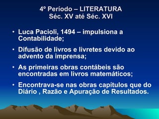 4º Período – LITERATURA Séc. XV até Séc. XVI Luca Pacioli, 1494 – impulsiona a Contabilidade; Difusão de livros e livretes devido ao advento da imprensa; As primeiras obras contábeis são encontradas em livros matemáticos; Encontrava-se nas obras capítulos que do Diário , Razão e Apuração de Resultados. 
