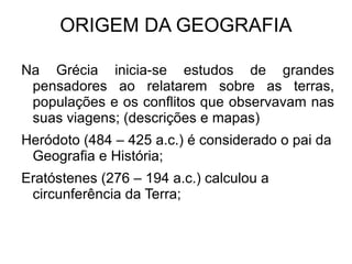 ORIGEM DA GEOGRAFIA Na Grécia inicia-se estudos de grandes pensadores ao relatarem sobre as terras, populações e os conflitos que observavam nas suas viagens; (descrições e mapas) 