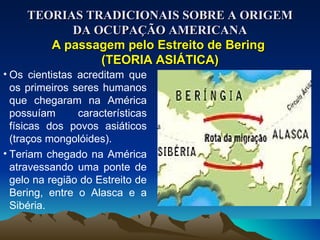 TEORIAS TRADICIONAIS SOBRE A ORIGEM DA OCUPAÇÃO AMERICANA A passagem pelo Estreito de Bering  (TEORIA ASIÁTICA) Os cientistas acreditam que os primeiros seres humanos que chegaram na América possuíam características físicas dos povos asiáticos (traços mongolóides). Teriam chegado na América atravessando uma ponte de gelo na região do Estreito de Bering, entre o Alasca e a Sibéria. 