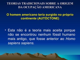 TEORIAS TRADICIONAIS SOBRE A ORIGEM DA OCUPAÇÃO AMERICANA O homem americano teria surgido no próprio continente (AUTÓCTONE) Esta não é a teoria mais aceita porque não se encontrou nenhum fóssil humano mais antigo, que fosse anterior ao  Homo sapiens sapiens. 