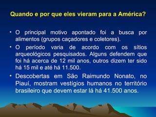 Quando e por que eles vieram para a América? O principal motivo apontado foi a busca por alimentos (grupos caçadores e coletores). O período varia de acordo com os sítios arqueológicos pesquisados. Alguns defendem que foi há acerca de 12 mil anos, outros dizem ter sido há 15 mil e até há 11.500. Descobertas em São Raimundo Nonato, no Piauí, mostram vestígios humanos no território brasileiro que devem estar lá há 41.500 anos. 