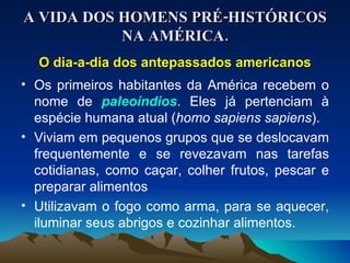 A VIDA DOS HOMENS PRÉ-HISTÓRICOS NA AMÉRICA. O dia-a-dia dos antepassados americanos Os primeiros habitantes da América recebem o nome de  paleoíndios . Eles já pertenciam à espécie humana atual ( homo sapiens sapiens ). Viviam em pequenos grupos que se deslocavam frequentemente e se revezavam nas tarefas cotidianas, como caçar, colher frutos, pescar e preparar alimentos Utilizavam o fogo como arma, para se aquecer, iluminar seus abrigos e cozinhar alimentos. 