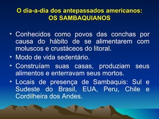 O dia-a-dia dos antepassados americanos: OS SAMBAQUIANOS Conhecidos como povos das conchas por causa do hábito de se alimentarem com moluscos e crustáceos do litoral. Modo de vida sedentário. Construíam suas casas, produziam seus alimentos e enterravam seus mortos. Locais de presença de Sambaquis: Sul e Sudeste do Brasil, EUA, Peru, Chile e Cordilheira dos Andes. 