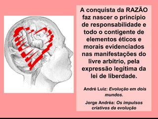 A conquista da RAZÃO
faz nascer o princípio
de responsabilidade e
todo o contigente de
elementos éticos e
morais evidenciados
nas manifestações do
livre arbítrio, pela
expressão legítima da
lei de liberdade.
André Luiz: Evolução em dois
mundos.
Jorge Andréa: Os impulsos
criativos da evolução
 