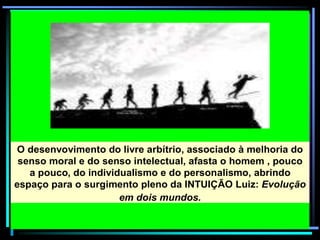 O desenvovimento do livre arbítrio, associado à melhoria do
senso moral e do senso intelectual, afasta o homem , pouco
a pouco, do individualismo e do personalismo, abrindo
espaço para o surgimento pleno da INTUIÇÃO Luiz: Evolução
em dois mundos.
 