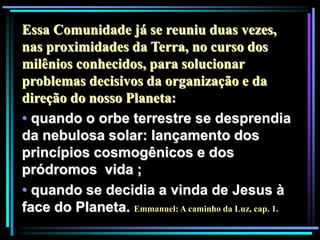 Essa Comunidade já se reuniu duas vezes,
nas proximidades da Terra, no curso dos
milênios conhecidos, para solucionar
problemas decisivos da organização e da
direção do nosso Planeta:
• quando o orbe terrestre se desprendia
da nebulosa solar: lançamento dos
princípios cosmogênicos e dos
pródromos vida ;
• quando se decidia a vinda de Jesus à
face do Planeta. Emmanuel: A caminho da Luz, cap. 1.
 