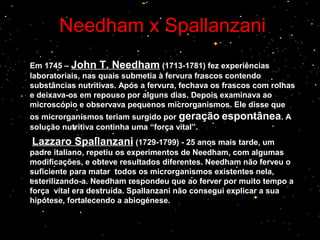 Needham x SpallanzaniNeedham x Spallanzani
Em 1745 – John T. Needham (1713-1781) fez experiências
laboratoriais, nas quais submetia à fervura frascos contendo
substâncias nutritivas. Após a fervura, fechava os frascos com rolhas
e deixava-os em repouso por alguns dias. Depois examinava ao
microscópio e observava pequenos microrganismos. Ele disse que
os microrganismos teriam surgido por geração espontânea. A
solução nutritiva continha uma “força vital”.
Lazzaro Spallanzani (1729-1799) - 25 anos mais tarde, um
padre italiano, repetiu os experimentos de Needham, com algumas
modificações, e obteve resultados diferentes. Needham não ferveu o
suficiente para matar todos os microrganismos existentes nela,
esterilizando-a. Needham respondeu que ao ferver por muito tempo a
força vital era destruída. Spallanzani não consegui explicar a sua
hipótese, fortalecendo a abiogénese.
 