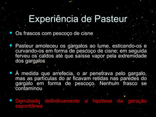 Experiência de PasteurExperiência de Pasteur
 Os frascos com pescoço de cisneOs frascos com pescoço de cisne
 Pasteur amoleceu os gargalos ao lume, esticando-os ePasteur amoleceu os gargalos ao lume, esticando-os e
curvando-os em forma de pescoço de cisne; em seguidacurvando-os em forma de pescoço de cisne; em seguida
ferveu os caldos até que saísse vapor pela extremidadeferveu os caldos até que saísse vapor pela extremidade
dos gargalosdos gargalos
 À medida que arrefecia, o ar penetrava pelo gargalo,À medida que arrefecia, o ar penetrava pelo gargalo,
mas as partículas do ar ficavam retidas nas paredes domas as partículas do ar ficavam retidas nas paredes do
gargalo em forma de pescoço. Nenhum frasco segargalo em forma de pescoço. Nenhum frasco se
contaminoucontaminou
 Derrubada definitivamente a hipótese da geraçãoDerrubada definitivamente a hipótese da geração
espontâneaespontânea
 