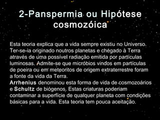 2-Panspermia ou Hip2-Panspermia ou Hipótese
cosmozóica
Esta teoria explica que a vida sempre existiu no Universo.
Ter-se-ia originado noutros planetas e chegado à Terra
através de uma possível radiação emitida por partículas
luminosas. Admite-se que micróbios vindos em partículas
de poeira ou em meteoritos de origem extraterrestre foram
a fonte da vida da Terra.
Arrhenius denominou esta forma de vida de cosmozoários
e Schultz de biógenos. Estas criaturas poderiam
contaminar a superfície de qualquer planeta com condições
básicas para a vida. Esta teoria tem pouca aceitação.
 