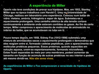 Oparin não teve condições de provar sua hipótese. Mas, em 1953, Stanley
Miller que na época trabalhava com Harold C. Urey na Universidade de
Chicago, realizou em laboratório uma experiência. Colocou num balão de
vidro: metano, amónia, hidrogénio e vapor de água. Submeteu-os a
aquecimento prolongado. Uma centelha elétrica de alta tensão cortava
continuamente o ambiente onde estavam contidos os gases. Ao fim de certo
tempo, Miller comprovou o aparecimento de moléculas de aminoácido no
interior do balão, que se acumulavam no tubo em U.
Pouco tempo depois, em 1958, Sidney Fox (1912-1998) submeteu uma
mistura de aminoácidos secos a aquecimento prolongado e demonstrou que
eles reagiam entre si, formando cadeias peptídicas, com o aparecimento de
moléculas protéicas pequenas. Essas proteínas, quando aquecidas em
solução aquosa, unem-se espontaneamente, formando microsferas.
Estas ficam separadas do meio por uma membrana, podem aumentar de
tamanho em função do acúmulo de outras proteínas no seu interior e podem
até mesmo dividir-se. Não são seres vivos.
As experiências de Miller e Fox comprovaram a veracidade da hipótese de
Oparin.
A experiência de Miller
 