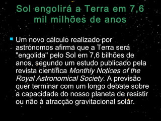Sol engolirá a Terra em 7,6Sol engolirá a Terra em 7,6
mil milhões de anosmil milhões de anos
 Um novo cálculo realizado porUm novo cálculo realizado por
astrónomos afirma que a Terra seráastrónomos afirma que a Terra será
"engolida" pelo Sol em 7,6 bilhões de"engolida" pelo Sol em 7,6 bilhões de
anos, segundo um estudo publicado pelaanos, segundo um estudo publicado pela
revista científicarevista científica Monthly Notices of theMonthly Notices of the
Royal Astronomical SocietyRoyal Astronomical Society. A previsão. A previsão
quer terminar com um longo debate sobrequer terminar com um longo debate sobre
a capacidade do nosso planeta de resistira capacidade do nosso planeta de resistir
ou não à atracção gravitacional solar.ou não à atracção gravitacional solar.
 