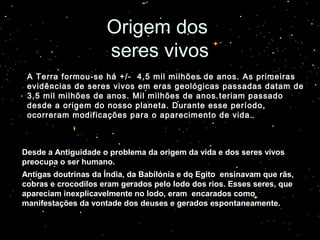 Origem dosOrigem dos
seres vivosseres vivos
Desde a Antiguidade o problema da origem da vida e dos seres vivos
preocupa o ser humano.
Antigas doutrinas da Índia, da Babilónia e do Egito ensinavam que rãs,
cobras e crocodilos eram gerados pelo lodo dos rios. Esses seres, que
apareciam inexplicavelmente no lodo, eram encarados como
manifestações da vontade dos deuses e gerados espontaneamente.
A Terra formou-se há +/- 4,5 mil milhões de anos. As primeiras
evidências de seres vivos em eras geológicas passadas datam de
3,5 mil milhões de anos. Mil milhões de anos teriam passado
desde a origem do nosso planeta. Durante esse período,
ocorreram modificações para o aparecimento de vida.
 
