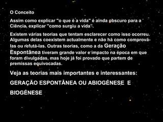 O Conceito
Assim como explicar "o que é a vida" é ainda obscuro para a
Ciência, explicar "como surgiu a vida”.
Existem várias teorias que tentam esclarecer como isso ocorreu.
Algumas delas coexistem actualmente e não há como comprová-
las ou refutá-las. Outras teorias, como a da Geração
Espontânea tiveram grande valor e impacto na época em que
foram divulgadas, mas hoje já foi provado que partem de
premissas equivocadas.
Veja as teorias mais importantes e interessantes:
GERAÇÃO ESPONTÂNEA OU ABIOGÉNESE E
BIOGÉNESE
 