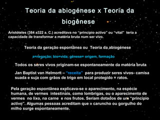 Teoria da abiogénese x Teoria daTeoria da abiogénese x Teoria da
biogênesebiogênese
Aristóteles (384 a322 a. C.) acreditava no “princípio activo” ou “vital” teria a
capacidade de transformar a matéria bruta num ser vivo.
Teoria da geração espontânea ou Teoria da abiogénese
a=negação; bio=vida; gênese= origem, formação
Todos os seres vivos originam-se espontaneamente da matéria bruta.
Jan Baptist van Helmont – “receita” para produzir seres vivos- camisa
suada e suja com grãos de trigo em local protegido = ratos.
Pela geração espontânea explicava-se o aparecimento, na espécie
humana, de vermes intestinais, como lombrigas, ou o aparecimento de
vermes no lixo, na carne e nos frutos. Seriam dotados de um “princípio
activo”. Algumas pessoas acreditam que o caruncho ou gorgulho do
milho surge espontaneamente.
 