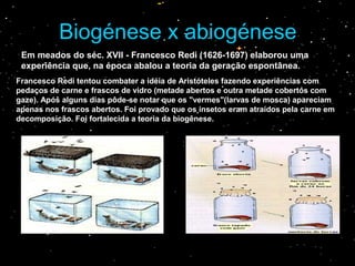 Em meados do séc. XVII - Francesco Redi (1626-1697) elaborou uma
experiência que, na época abalou a teoria da geração espontânea.
Biogénese x abiogéneseBiogénese x abiogénese
Francesco Redi tentou combater a idéia de Aristóteles fazendo experiências com
pedaços de carne e frascos de vidro (metade abertos e outra metade cobertos com
gaze). Após alguns dias pôde-se notar que os "vermes"(larvas de mosca) apareciam
apenas nos frascos abertos. Foi provado que os insetos eram atraídos pela carne em
decomposição. Foi fortalecida a teoria da biogênese.
 