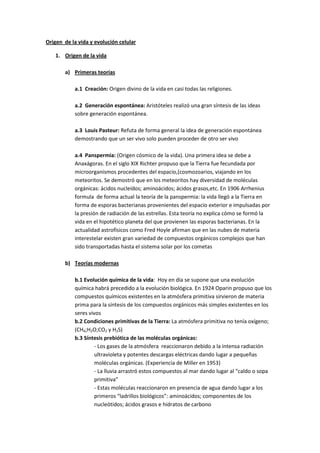 Origen de la vida y evolución celular

   1. Origen de la vida

       a) Primeras teorías

           a.1 Creación: Origen divino de la vida en casi todas las religiones.

           a.2 Generación espontánea: Aristóteles realizó una gran síntesis de las ideas
           sobre generación espontánea.

           a.3 Louis Pasteur: Refuta de forma general la idea de generación espontánea
           demostrando que un ser vivo solo pueden proceder de otro ser vivo

           a.4 Panspermia: (Origen cósmico de la vida). Una primera idea se debe a
           Anaxágoras. En el siglo XIX Richter propuso que la Tierra fue fecundada por
           microorganismos procedentes del espacio,(cosmozoarios, viajando en los
           meteoritos. Se demostró que en los meteoritos hay diversidad de moléculas
           orgánicas: ácidos nucleídos; aminoácidos; ácidos grasos,etc. En 1906 Arrhenius
           formula de forma actual la teoría de la panspermia: la vida llegó a la Tierra en
           forma de esporas bacterianas provenientes del espacio exterior e impulsadas por
           la presión de radiación de las estrellas. Esta teoría no explica cómo se formó la
           vida en el hipotético planeta del que provienen las esporas bacterianas. En la
           actualidad astrofísicos como Fred Hoyle afirman que en las nubes de materia
           interestelar existen gran variedad de compuestos orgánicos complejos que han
           sido transportadas hasta el sistema solar por los cometas

       b) Teorías modernas

           b.1 Evolución química de la vida: Hoy en día se supone que una evolución
           química habrá precedido a la evolución biológica. En 1924 Oparin propuso que los
           compuestos químicos existentes en la atmósfera primitiva sirvieron de materia
           prima para la síntesis de los compuestos orgánicos más simples existentes en los
           seres vivos
           b.2 Condiciones primitivas de la Tierra: La atmósfera primitiva no tenía oxígeno;
           (CH4;H2O;CO2 y H2S)
           b.3 Síntesis prebiótica de las moléculas orgánicas:
                    - Los gases de la atmósfera reaccionaron debido a la intensa radiación
                    ultravioleta y potentes descargas eléctricas dando lugar a pequeñas
                    moléculas orgánicas. (Experiencia de Miller en 1953)
                    - La lluvia arrastró estos compuestos al mar dando lugar al “caldo o sopa
                    primitiva”
                    - Estas moléculas reaccionaron en presencia de agua dando lugar a los
                    primeros “ladrillos biológicos”: aminoácidos; componentes de los
                    nucleótidos; ácidos grasos e hidratos de carbono
 