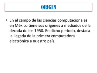 ORIGEN

• En el campo de las ciencias computacionales
  en México tiene sus orígenes a mediados de la
  década de los 1950. En dicho periodo, destaca
  la llegada de la primera computadora
  electrónica a nuestro país.
 