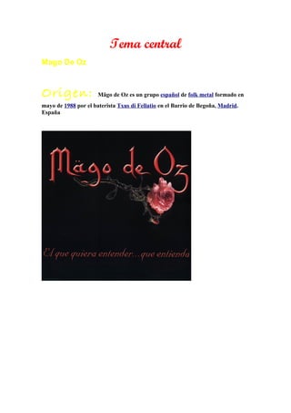 Tema central
Mago De Oz



Origen:               Mägo de Oz es un grupo español de folk metal formado en
mayo de 1988 por el baterista Txus di Fellatio en el Barrio de Begoña, Madrid.
España
 