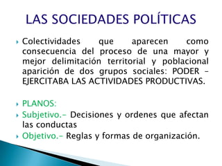    Colectividades   que      aparecen    como
    consecuencia del proceso de una mayor y
    mejor delimitación territorial y poblacional
    aparición de dos grupos sociales: PODER –
    EJERCITABA LAS ACTIVIDADES PRODUCTIVAS.

   PLANOS:
   Subjetivo.- Decisiones y ordenes que afectan
    las conductas
   Objetivo.- Reglas y formas de organización.
 