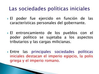    El poder fue ejercido en función de las
    características personales del gobernante.

   El entroncamiento de los pueblos con el
    poder político se sujetaba a los aspectos
    tributarios y las cargas milicianas.

   Entre las principales sociedades políticas
    iniciales destacan el imperio egipcio, la polis
    griega y el imperio romano.
 