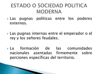    Las pugnas políticas entre los poderes
    externos.

   Las pugnas internas entre el emperador o el
    rey y los señores feudales.

   La   formación     de    las    comunidades
    nacionales asentadas firmemente sobre
    porciones específicas del territorio.
 