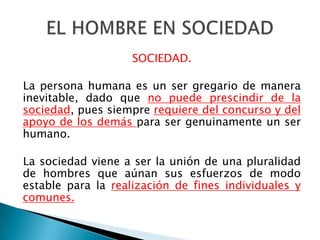 SOCIEDAD.

La persona humana es un ser gregario de manera
inevitable, dado que no puede prescindir de la
sociedad, pues siempre requiere del concurso y del
apoyo de los demás para ser genuinamente un ser
humano.

La sociedad viene a ser la unión de una pluralidad
de hombres que aúnan sus esfuerzos de modo
estable para la realización de fines individuales y
comunes.
 