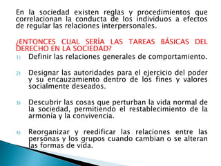 En la sociedad existen reglas y procedimientos que
correlacionan la conducta de los individuos a efectos
de regular las relaciones interpersonales.

¿ENTONCES CUAL SERÍA LAS TAREAS BÁSICAS DEL
DERECHO EN LA SOCIEDAD?
1) Definir las relaciones generales de comportamiento.

2)   Designar las autoridades para el ejercicio del poder
     y su encauzamiento dentro de los fines y valores
     socialmente deseados.

3)   Descubrir las cosas que perturban la vida normal de
     la sociedad, permitiendo el restablecimiento de la
     armonía y la convivencia.

4)   Reorganizar y reedificar las relaciones entre las
     personas y los grupos cuando cambian o se alteran
     las formas de vida.
 
