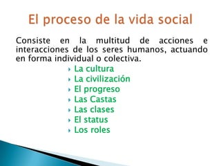 Consiste en la multitud de acciones e
interacciones de los seres humanos, actuando
en forma individual o colectiva.
              La cultura
              La civilización
              El progreso
              Las Castas
              Las clases
              El status
              Los roles
 
