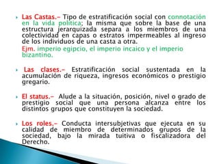    Las Castas.- Tipo de estratificación social con connotación
    en la vida política; la misma que sobre la base de una
    estructura jerarquizada separa a los miembros de una
    colectividad en capas o estratos impermeables al ingreso
    de los individuos de una casta a otra.
    Ejm. imperio egipcio, el imperio incaico y el imperio
    bizantino.

    Las clases.- Estratificación social sustentada en la
    acumulación de riqueza, ingresos económicos o prestigio
    gregario.

   El status.- Alude a la situación, posición, nivel o grado de
    prestigio social que una persona alcanza entre los
    distintos grupos que constituyen la sociedad.

   Los roles.- Conducta intersubjetivas que ejecuta en su
    calidad de miembro de determinados grupos de la
    sociedad, bajo la mirada tuitiva o fiscalizadora del
    Derecho.
 