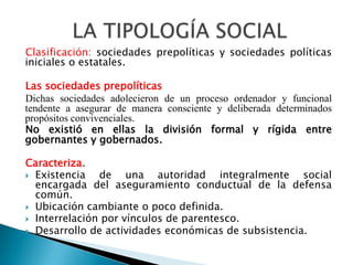 Clasificación: sociedades prepolíticas y sociedades políticas
iniciales o estatales.

Las sociedades prepolíticas
Dichas sociedades adolecieron de un proceso ordenador y funcional
tendente a asegurar de manera consciente y deliberada determinados
propósitos convivenciales.
No existió en ellas la división formal y rígida entre
gobernantes y gobernados.

Caracteriza.
 Existencia   de una autoridad integralmente social
  encargada del aseguramiento conductual de la defensa
  común.
 Ubicación cambiante o poco definida.
 Interrelación por vínculos de parentesco.
 Desarrollo de actividades económicas de subsistencia.
 