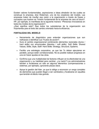 Existen valores fundamentales, aspiraciones e ideas alrededor de las cuales se
construye la empresa, dice Waterman, uno de los creadores del modelo. Las
empresas tratan de insuflar esa visión a la organización a través de frases o
conceptos que ilustran es ?misión fundamental de la empresa de cara al futuro?.
HP, por ejemplo, lo manifiesta de la siguiente manera: ?Personas innovadoras en
todos los niveles de la organización?.
¿Qué significa esto? Que todos los subsistemas de la organización son
importantes para el éxito del cambio orientado hacia la eficiencia.
FORTALEZAS DEL MODELO
•
•

Herramienta de diagnóstico para entender organizaciones que son
ineficaces e identificar sus ?nudos de acción?.
Guía el cambio organizacional combinando elementos racionales (duros /
hard skills) con emocionales (blandos / soft skills). Soft Skills: Shared
Values, Skills, Style, Staff. Hard Skills: Strategy, Structure, Systems.

•

Facilita una estrategia corporativa, ya que las 7s deben ejecutarse en
paralelo, porque están correlacionadas. No es posible realizar progresos en
una sin hacer ajustes en las otras.

•

Confirma que una multiplicidad de factores influyen en la efectividad de una
organización y su habilidad para cambiar. ¿La razón? Los administradores
tienden a focalizarse en sólo en algunos elementos (compensaciones o
sistemas, por ejemplo), ignorando piezas clave.

•

Apoya la gestión del líder, ya que lo obliga a reconocer un rango completo
de elementos que pueden llegar a ser cambiados y focalizarse en aquellos
que tendrán el efecto más grande.

 