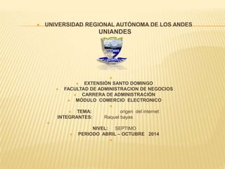  UNIVERSIDAD REGIONAL AUTÓNOMA DE LOS ANDES
UNIANDES


 EXTENSIÓN SANTO DOMINGO
 FACULTAD DE ADMINISTRACION DE NEGOCIOS
 CARRERA DE ADMINISTRACIÓN
 MÓDULO COMERCIO ELECTRONICO

 TEMA: origen del internet
INTEGRANTES: Raquel bayas

NIVEL: SEPTIMO
 PERIODO ABRIL – OCTUBRE 2014

 