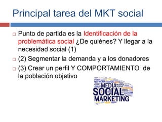 Principal tarea del MKT social
 Punto de partida es la Identificación de la
problemática social ¿De quiénes? Y llegar a la
necesidad social (1)
 (2) Segmentar la demanda y a los donadores
 (3) Crear un perfil Y COMPORTAMIENTO de
la población objetivo
 