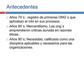 Antecedentes
 Años 70´s ; registro de primeras ONG´s que
aplicaban el mkt en sus procesos.
 Años 80´s; Mercantilismo, Las ong´s
emprendieron criticas aunada en razones
éticas.
 Años 90´s; Necesidad, calificada como una
disciplina aplicables y necesarios para las
organizaciones.
 