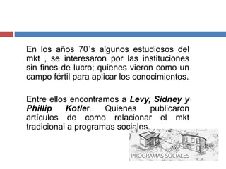 En los años 70´s algunos estudiosos del
mkt , se interesaron por las instituciones
sin fines de lucro; quienes vieron como un
campo fértil para aplicar los conocimientos.
Entre ellos encontramos a Levy, Sidney y
Phillip Kotler. Quienes publicaron
artículos de como relacionar el mkt
tradicional a programas sociales.
 