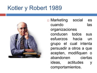 Kotler y Robert 1989
 Marketing social es
cuando las
organizaciones
conducen todos sus
esfuerzos hacia un
grupo el cual intenta
persuadir a otros a que
acepten, modifiquen o
abandonen ciertas
ideas, actitudes y
comportamientos.
 