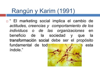 Rangún y Karim (1991)
 “ El marketing social implica el cambio de
actitudes, creencias y comportamiento de los
individuos o de las organizaciones en
beneficio de la sociedad y que la
transformación social debe ser el propósito
fundamental de toda la campaña de esta
índole.”
 