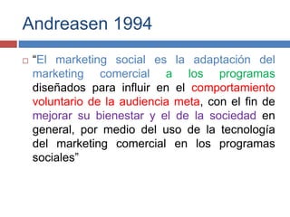 Andreasen 1994
 “El marketing social es la adaptación del
marketing comercial a los programas
diseñados para influir en el comportamiento
voluntario de la audiencia meta, con el fin de
mejorar su bienestar y el de la sociedad en
general, por medio del uso de la tecnología
del marketing comercial en los programas
sociales”
 