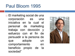 Paul Bloom 1995
 El marketing social de una
corporación es una
iniciativa en la cual el
personal de marketing
trabaja con devoción y
esfuerzo con el fin de
persuadir a la persona de
que adopte un
comportamiento en
beneficio propio de la
sociedad”
 