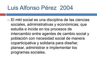 Luis Alfonso Pérez 2004
 El mkt social es una disciplina de las ciencias
sociales, administrativas y económicas; que
estudia e incide en los procesos de
intercambio entre agentes de cambio social y
población con necesidad social de manera
coparticipativa y solidaria para diseñar,
planear, administrar e implementar los
programas sociales.
 
