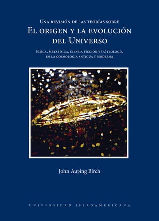 John Auping Birch
U N I V E R S I D A D I B E R O A M E R I C A N A
Una revisión de las teorías sobre
El origen y la evolución
del Universo
Física, metafísica, ciencia ficción y (a)teología
en la cosmología antigua y moderna
 