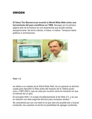 ORIGEN
El físico Tim Berners-Lee inventó la World Wide Web como una
herramienta útil para científicos en 1989. Navegar por la primera
página web de la historia es una experiencia que puede resultar
decepcionante. No tenía colores, ni fotos, ni videos. Tampoco había
gráficos ni animaciones.
Web 1.0:
se refiere a un estado de la Word Wide Web. Es en general un término
usado para describir la Web antes del impacto de la «fiebre punto
com» (1997-2001), que es vista por muchos como el momento en que
el internet dio un giro.
El concepto Web 1.0 surgió simultáneamente al de Web 2.0, y se usa
en relación con este segundo término para comparar ambos.2
Se caracterizó por ser una web en la que solo era posible leer y buscar
contenido, los usuarios no tenían la posibilidad de agregar contenido,
 