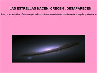 LAS ESTRELLAS NACEN, CRECEN , DESAPARECEN Resulta que no sólo los seres humanos, las plantas y los animales nacemos, crecemos y más tarde morimos. Pues no. Esto también le ocurre, sin ir más lejos, a las estrellas. Estos cuerpos celestes tienen un nacimiento relativamente tranquilo, y durante su vida cambian, como todo ser vivo. Las estrellas experimentan estados de diferente temperatura, tamaño y densidad. Y lo cierto es que, tras esta vida de muy lenta evolución, puede haber una muerte tremendamente espectacular, una explosión que genere incluso nuevas estrellas   