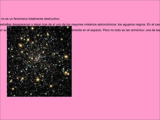 Cuando una estrella muere, se produce una gran explosión, que en realidad no es un fenómeno totalmente destructivo.  Lo cierto es que, después de la inmensa detonación de las supernovas, las estrellas desaparecen y dejan tras de sí uno de los mayores misterios astronómicos: los agujeros negros. En el caso de las novas, la explosión no es tan destructiva; la estrella sobrevive y volverá a brillar.  Una nova se compone de dos estrellas. Al principio, son normales, unidas por su respectiva fuerza de gravedad, y brillan establemente en el espacio. Pero no todo es tan armónico: una de las dos envejece más deprisa que la otra y se convierte en un pequeño núcleo ardiente. A éste se le llama estrella enana blanca.  