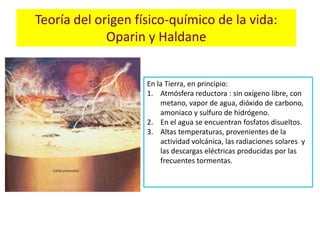 Teoría del origen físico-químico de la vida:
             Oparin y Haldane


                    En la Tierra, en principio:
                    1. Atmósfera reductora : sin oxígeno libre, con
                        metano, vapor de agua, dióxido de carbono,
                        amoniaco y sulfuro de hidrógeno.
                    2. En el agua se encuentran fosfatos disueltos.
                    3. Altas temperaturas, provenientes de la
                        actividad volcánica, las radiaciones solares y
                        las descargas eléctricas producidas por las
                        frecuentes tormentas.
 