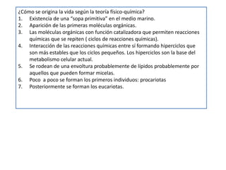 ¿Cómo se origina la vida según la teoría físico-química?
1. Existencia de una “sopa primitiva” en el medio marino.
2. Aparición de las primeras moléculas orgánicas.
3. Las moléculas orgánicas con función catalizadora que permiten reacciones
    químicas que se repiten ( ciclos de reacciones químicas).
4. Interacción de las reacciones químicas entre sí formando hiperciclos que
    son más estables que los ciclos pequeños. Los hiperciclos son la base del
    metabolismo celular actual.
5. Se rodean de una envoltura probablemente de lípidos probablemente por
    aquellos que pueden formar micelas.
6. Poco a poco se forman los primeros individuos: procariotas
7. Posteriormente se forman los eucariotas.
 