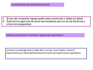 Inconvenientes del experimento de Redi




1. El aire del recipiente tapado puede estar enrarecido y falsea los datos.
2. Explicaría la aparición de seres macroscópicos pero no de las bacterias y
   otros microorganismos.



   ¿Hasta cuándo duró la teoría de la generación espontánea?




   La teoría se prolongó hasta el siglo XIX, en el que Louis Pasteur realizó el
   experimento que refutó definitivamente la teoría de la generación espontánea.
 