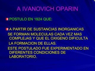 A IVANOVICH OPARIN POSTULO EN 1924 QUE: A PARTIR DE SUSTANCIAS INORGANICAS SE FORMAN MOLECULAS CADA VEZ MAS COMPLEJAS Y QUE EL OXIGENO DIFICULTA LA FORMACION DE ELLAS. ESTE POSTULADO FUE EXPERIMENTADO EN DIFERENTES CONDICIONES DE LABORATORIO . 