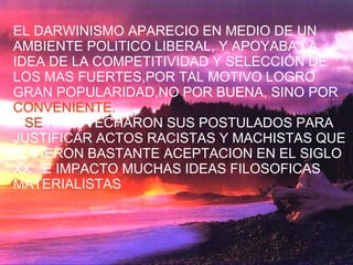EL DARWINISMO APARECIO EN MEDIO DE UN AMBIENTE POLITICO LIBERAL, Y APOYABA LA IDEA DE LA COMPETITIVIDAD Y SELECCIÓN DE LOS MAS FUERTES,POR TAL MOTIVO LOGRO GRAN POPULARIDAD,NO POR BUENA, SINO POR  CONVENIENTE. SE  APROVECHARON SUS POSTULADOS PARA JUSTIFICAR ACTOS RACISTAS Y MACHISTAS QUE TUVIERON BASTANTE ACEPTACION EN EL SIGLO XX  E IMPACTO MUCHAS IDEAS FILOSOFICAS MATERIALISTAS  